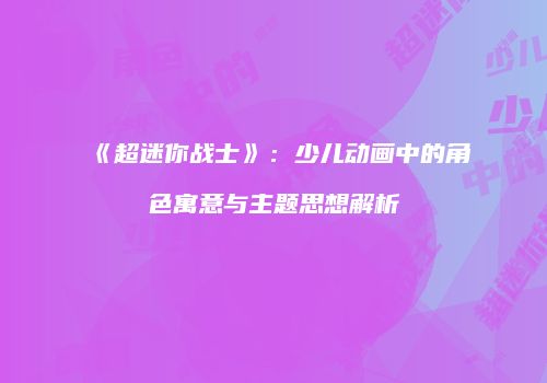 《超迷你战士》：少儿动画中的角色寓意与主题思想解析