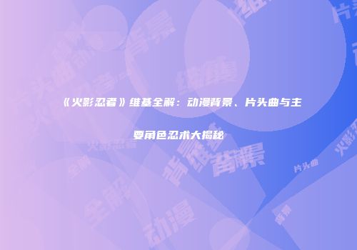 《火影忍者》维基全解：动漫背景、片头曲与主要角色忍术大揭秘