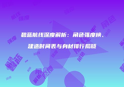 碧蓝航线深度解析：角色强度榜、建造时间表与身材排行揭晓