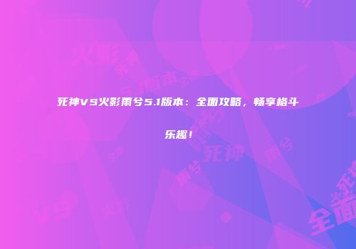 死神VS火影雨兮5.1版本：全面攻略，畅享格斗乐趣！