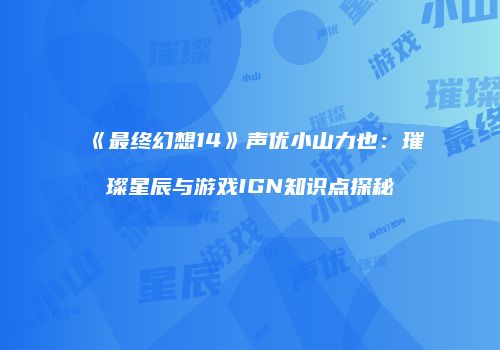 《最终幻想14》声优小山力也：璀璨星辰与游戏IGN知识点探秘
