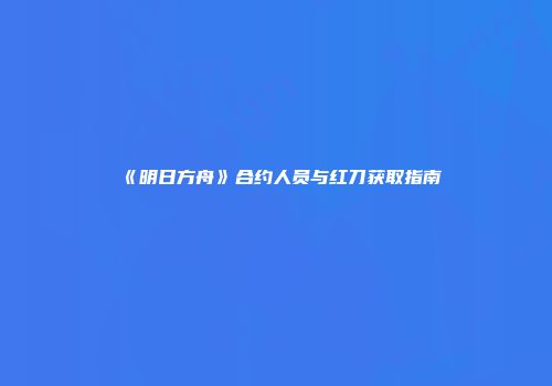 《明日方舟》合约人员与红刀获取指南