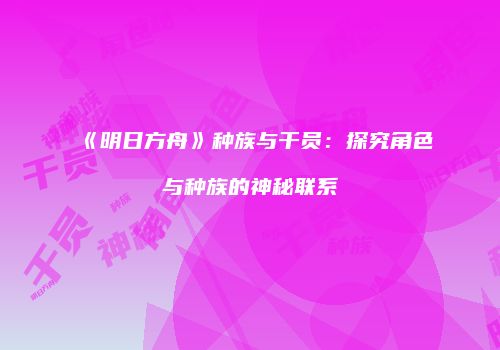 《明日方舟》种族与干员：探究角色与种族的神秘联系