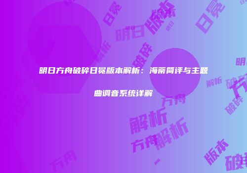 明日方舟破碎日冕版本解析：海蒂简评与主题曲调音系统详解