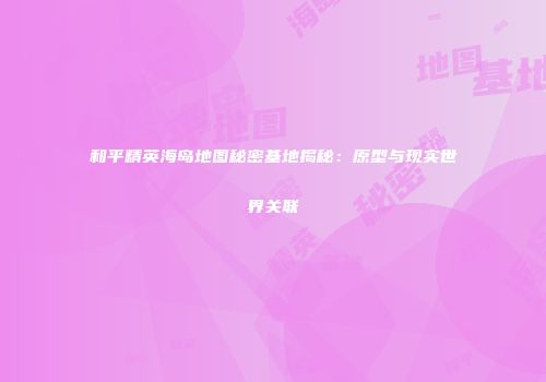 和平精英海岛地图秘密基地揭秘：原型与现实世界关联
