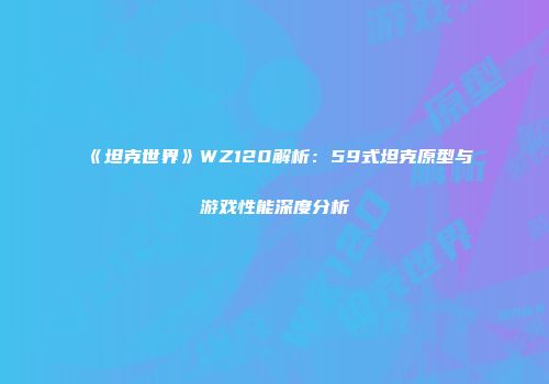 《坦克世界》WZ120解析：59式坦克原型与游戏性能深度分析