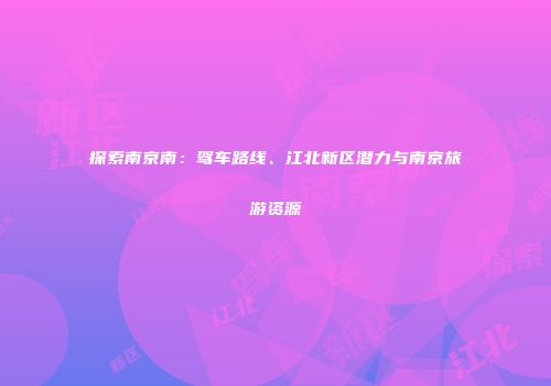 探索南京南：驾车路线、江北新区潜力与南京旅游资源