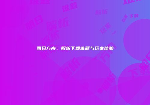 明日方舟：解析下载难题与玩家体验