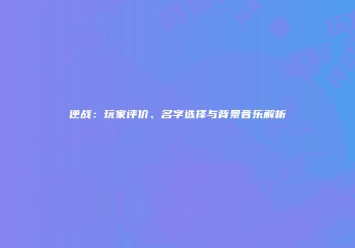 逆战：玩家评价、名字选择与背景音乐解析