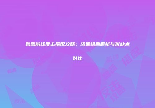 碧蓝航线反击搭配攻略：战巡组合解析与优缺点对比