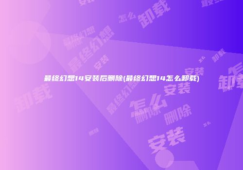 最终幻想14安装后删除(最终幻想14怎么卸载)