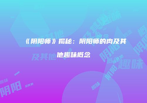 《阴阳师》揭秘：阴阳师的肉及其他趣味概念