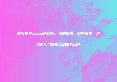战舰世界0.9.5版攻略：电脑配置、战舰研发、游戏技巧与各国战舰优劣解析