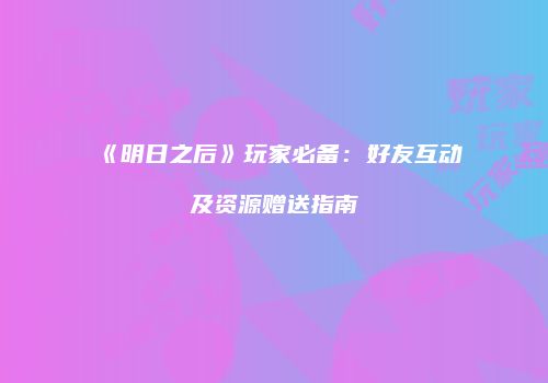 《明日之后》玩家必备：好友互动及资源赠送指南