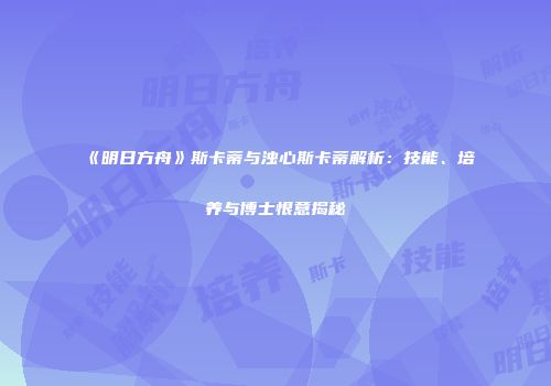 《明日方舟》斯卡蒂与浊心斯卡蒂解析：技能、培养与博士恨意揭秘
