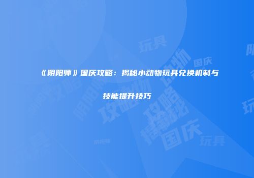 《阴阳师》国庆攻略：揭秘小动物玩具兑换机制与技能提升技巧