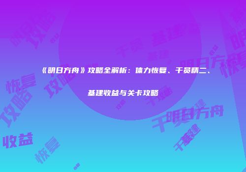 《明日方舟》攻略全解析：体力恢复、干员精二、基建收益与关卡攻略
