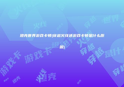 坦克世界游戏卡顿(穿越火线进游戏卡顿是什么原因)