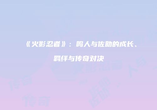 《火影忍者》：鸣人与佐助的成长、羁绊与传奇对决