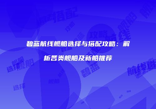 碧蓝航线舰船选择与搭配攻略：解析各类舰船及新船推荐
