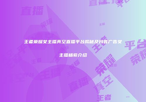 王者荣耀女主播真空直播平台揭秘及抖音广告女主播杨紫介绍