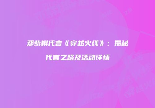 邓紫棋代言《穿越火线》：揭秘代言之路及活动详情