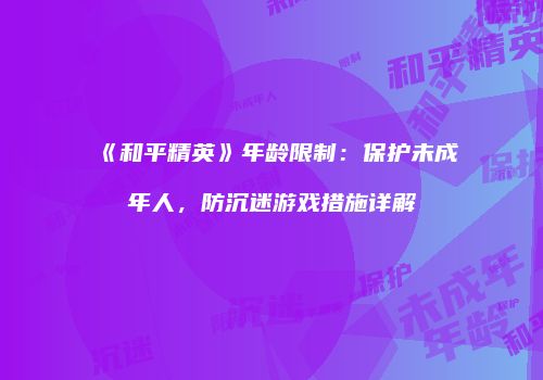 《和平精英》年龄限制：保护未成年人，防沉迷游戏措施详解