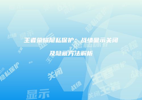 王者荣耀隐私保护：战绩显示关闭及隐藏方法解析