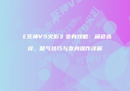 《死神VS火影》变身攻略：角色选择、聚气技巧与变身操作详解