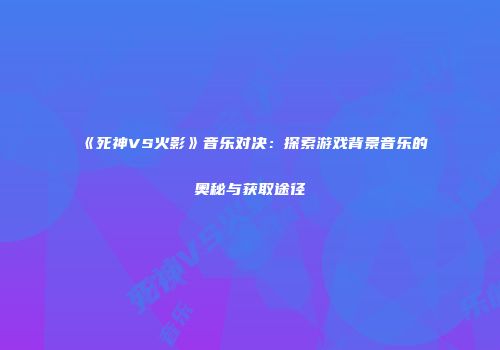 《死神VS火影》音乐对决：探索游戏背景音乐的奥秘与获取途径