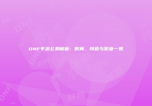 DNF手游公测解析：时间、特色与职业一览