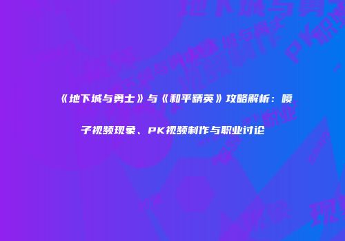 《地下城与勇士》与《和平精英》攻略解析：喷子视频现象、PK视频制作与职业讨论