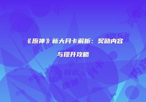 《原神》新大月卡解析：奖励内容与提升攻略