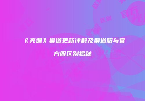 《光遇》渠道更新详解及渠道服与官方服区别揭秘