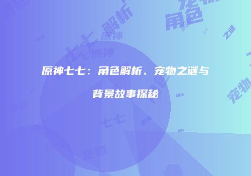 原神七七：角色解析、宠物之谜与背景故事探秘