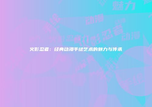 火影忍者：经典动漫手绘艺术的魅力与传承