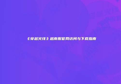 《穿越火线》越南服官网访问与下载指南