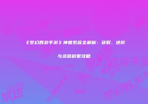 《梦幻西游手游》神兽系统全解析：获取、进阶与资源积累攻略