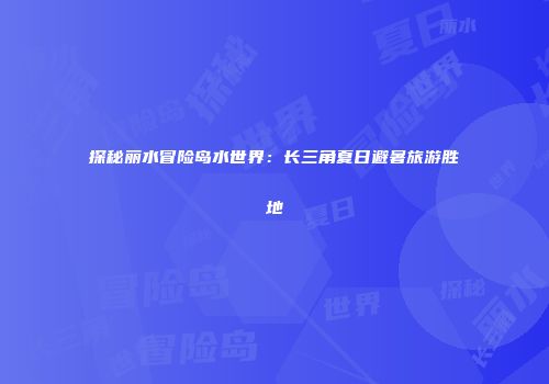 探秘丽水冒险岛水世界：长三角夏日避暑旅游胜地