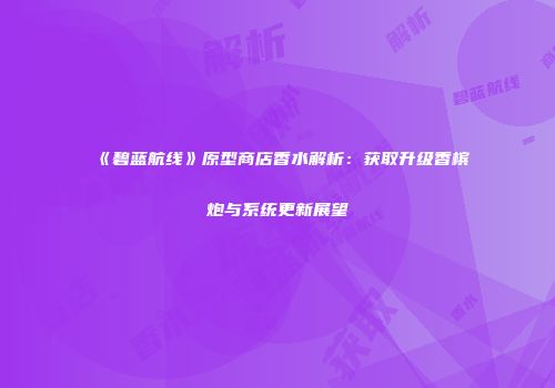 《碧蓝航线》原型商店香水解析：获取升级香槟炮与系统更新展望