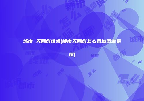 城市 天际线难吗(都市天际线怎么看地图难易度)