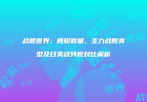 战舰世界：舰艇数量、主力战舰类型及日美战列舰对比解析
