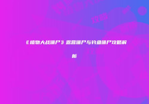 《植物大战僵尸》露营僵尸与钓鱼僵尸攻略解析