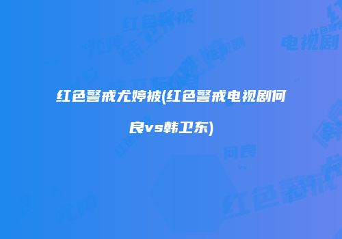 红色警戒尤婷被(红色警戒电视剧何良vs韩卫东)