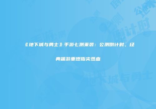 《地下城与勇士》手游七测来袭：公测倒计时，经典端游重燃指尖热血