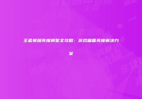 王者荣耀亮度调整全攻略：游戏画面亮度解决方案