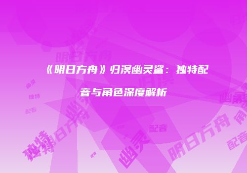 《明日方舟》归溟幽灵鲨：独特配音与角色深度解析
