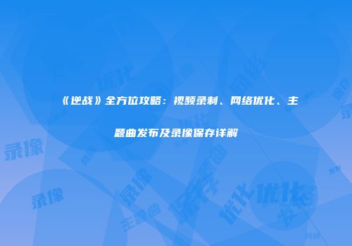 《逆战》全方位攻略：视频录制、网络优化、主题曲发布及录像保存详解