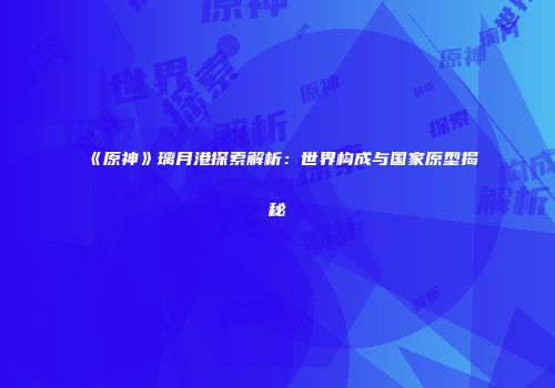 《原神》璃月港探索解析：世界构成与国家原型揭秘