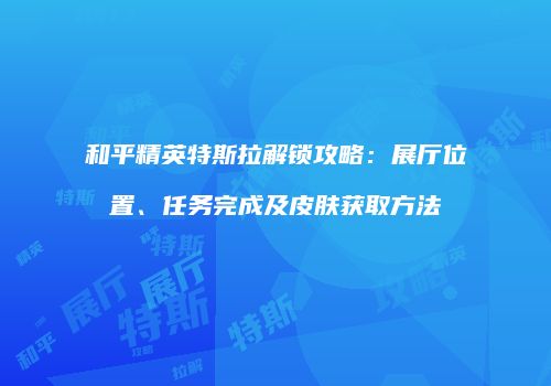 和平精英特斯拉解锁攻略：展厅位置、任务完成及皮肤获取方法